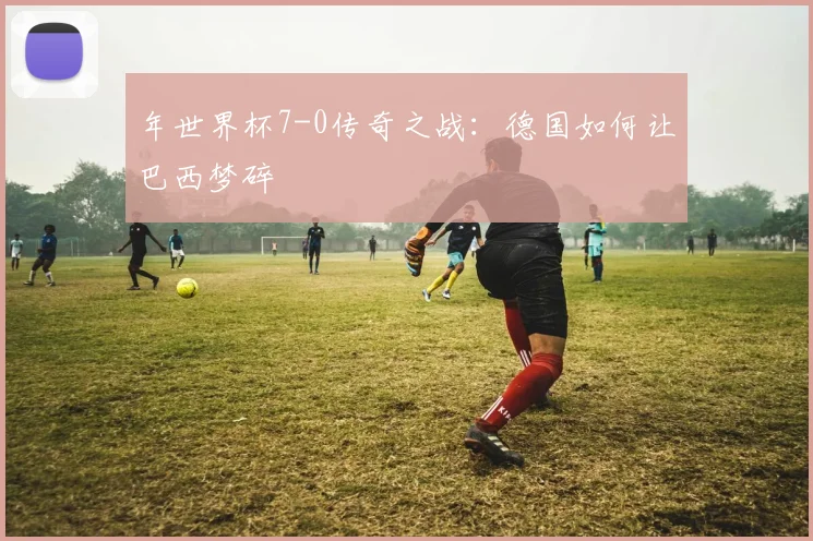 年世界杯7-0传奇之战：德国如何让巴西梦碎