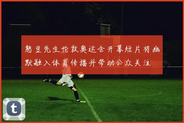 憨豆先生伦敦奥运会开幕短片将幽默融入体育传播并带动公众关注