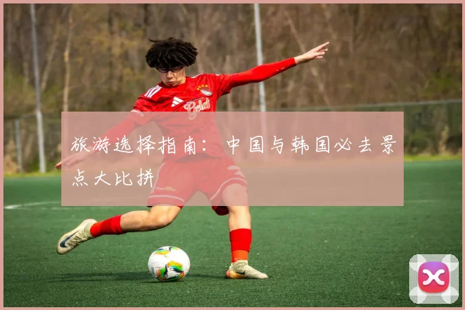 旅游选择指南：中国与韩国必去景点大比拼