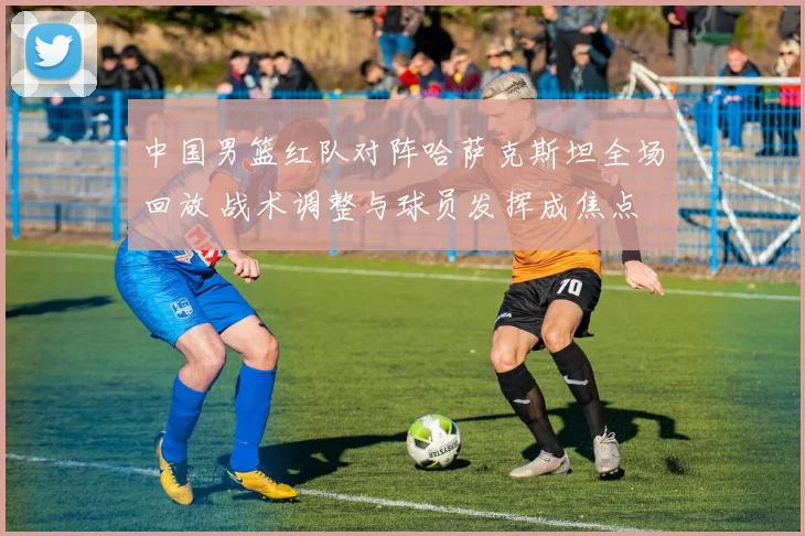 中国男篮红队对阵哈萨克斯坦全场回放 战术调整与球员发挥成焦点