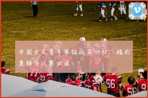 中国女足青年军征战亚洲杯：精彩集锦与比赛回放