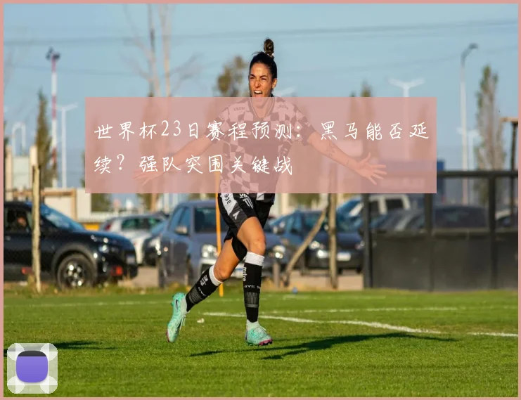 世界杯23日赛程预测:黑马能否延续?强队突围关键战