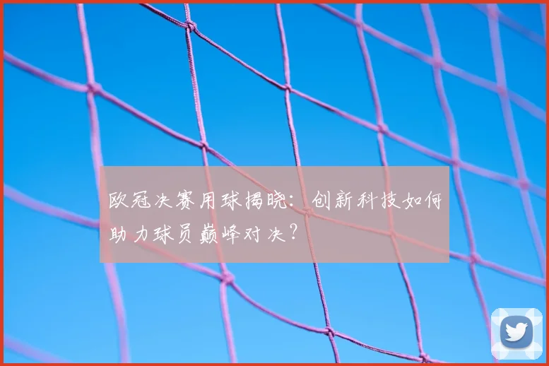 欧冠决赛用球揭晓：创新科技如何助力球员巅峰对决？