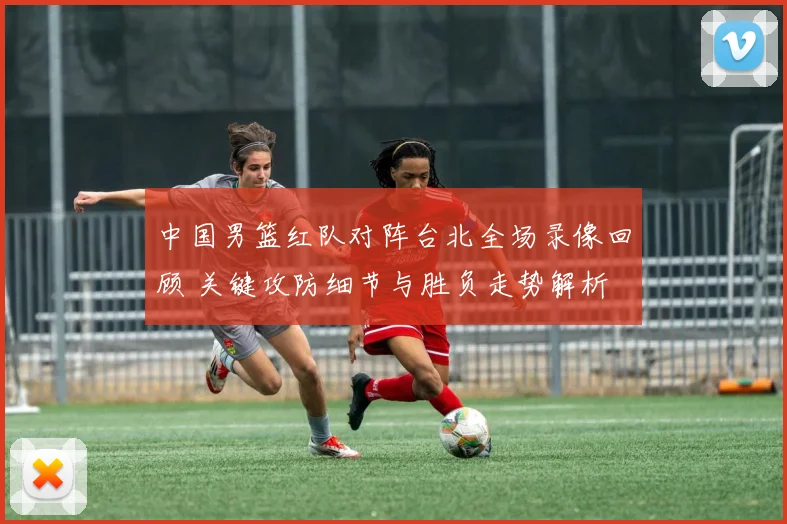 中国男篮红队对阵台北全场录像回顾 关键攻防细节与胜负走势解析