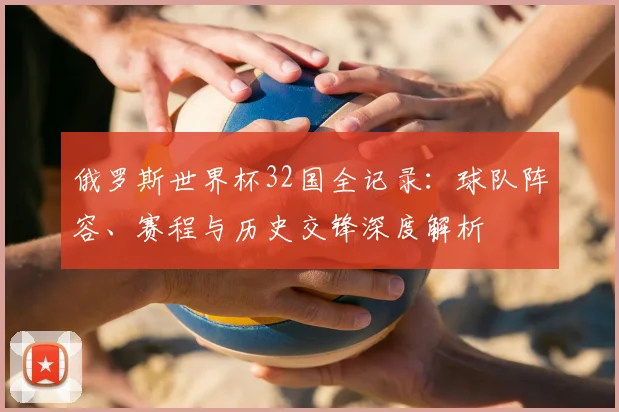 俄罗斯世界杯32国全记录：球队阵容、赛程与历史交锋深度解析