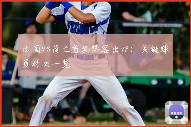 法国vs荷兰首发阵容出炉:关键球员对决一览