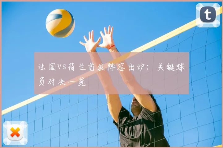 法国vs荷兰首发阵容出炉:关键球员对决一览