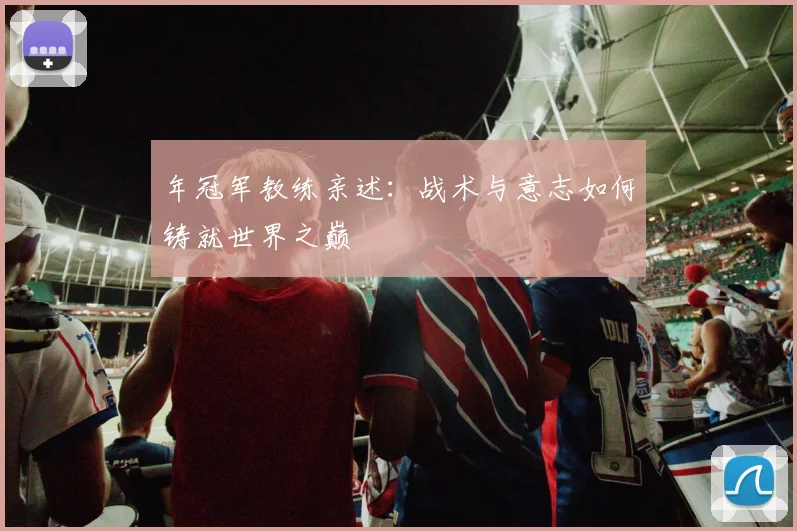 年冠军教练亲述:战术与意志如何铸就世界之巅
