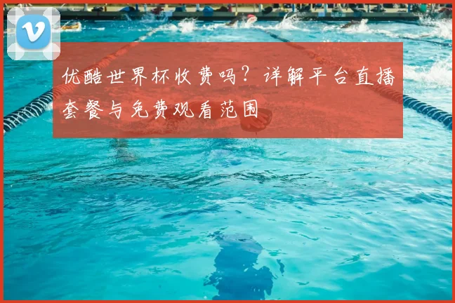 优酷世界杯收费吗?详解平台直播套餐与免费观看范围