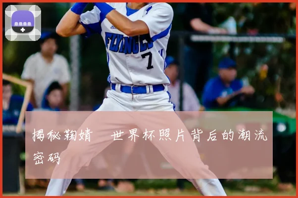 揭秘鞠婧祎世界杯照片背后的潮流密码