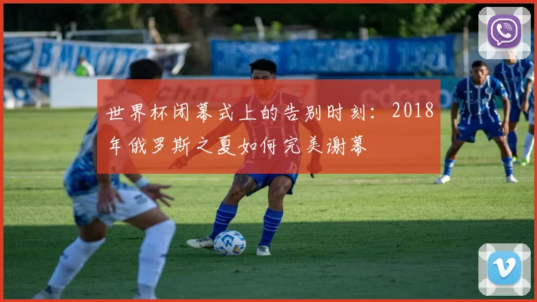 世界杯闭幕式上的告别时刻：2018年俄罗斯之夏如何完美谢幕