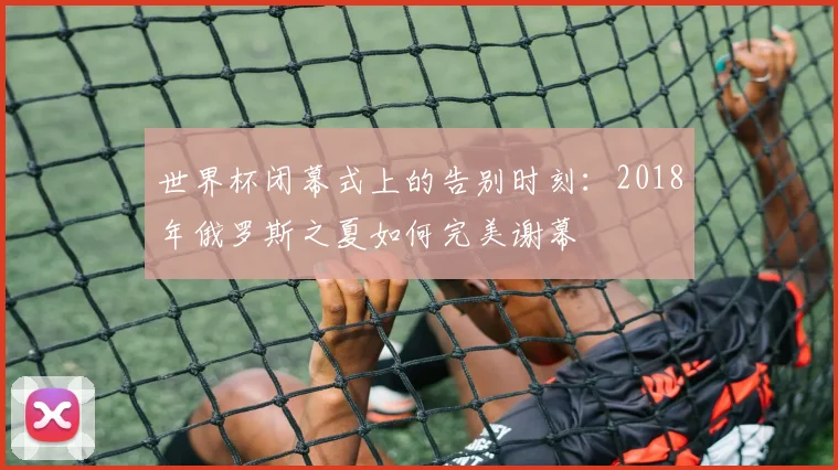 世界杯闭幕式上的告别时刻：2018年俄罗斯之夏如何完美谢幕
