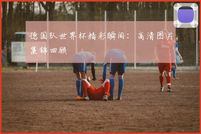德国队世界杯精彩瞬间：高清图片集锦回顾