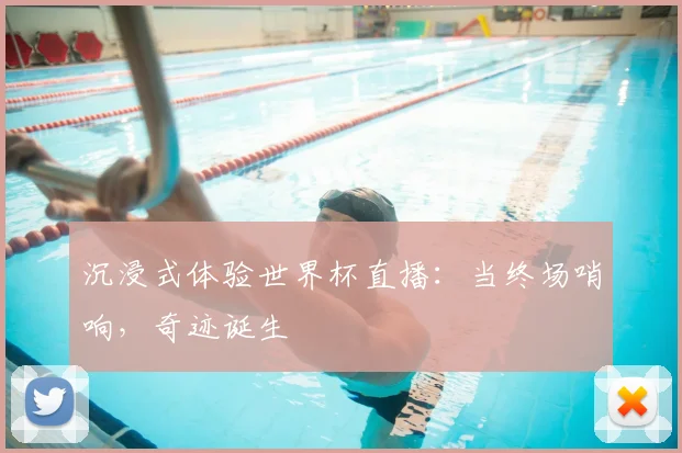 沉浸式体验世界杯直播:当终场哨响,奇迹诞生